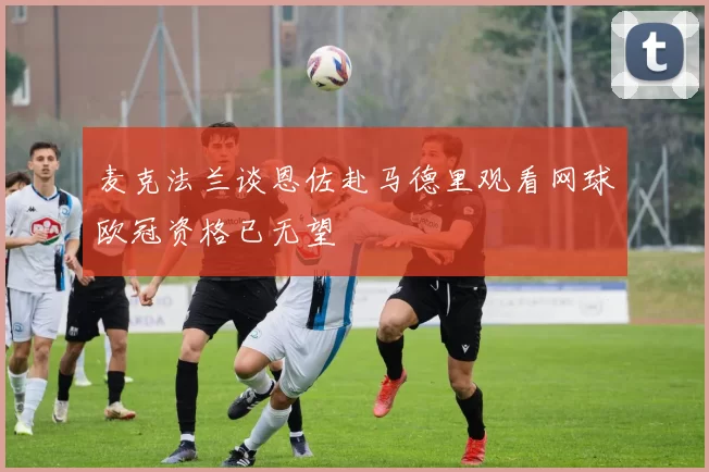 麦克法兰谈恩佐赴马德里观看网球欧冠资格已无望