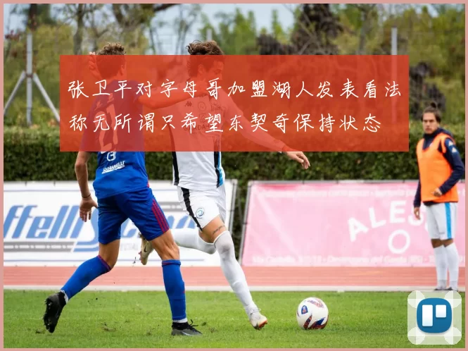 张卫平对字母哥加盟湖人发表看法称无所谓只希望东契奇保持状态