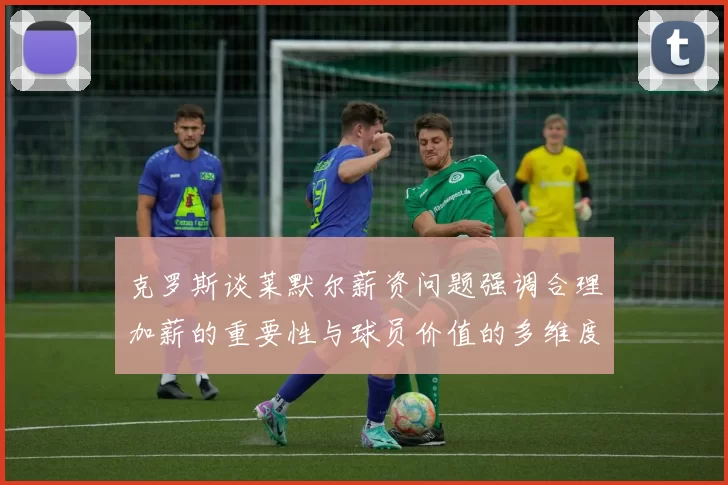 克罗斯谈莱默尔薪资问题强调合理加薪的重要性与球员价值的多维度分析