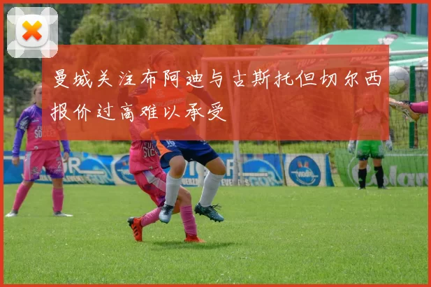 曼城关注布阿迪与古斯托但切尔西报价过高难以承受