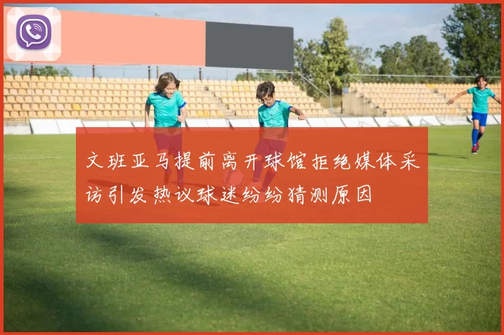 文班亚马提前离开球馆拒绝媒体采访引发热议球迷纷纷猜测原因