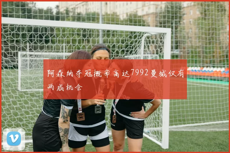 阿森纳夺冠概率高达7992曼城仅有两成机会