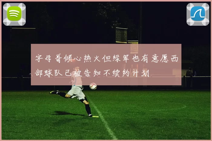 字母哥倾心热火但绿军也有意愿西部球队已被告知不续约计划