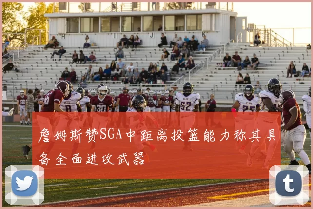 詹姆斯赞SGA中距离投篮能力称其具备全面进攻武器