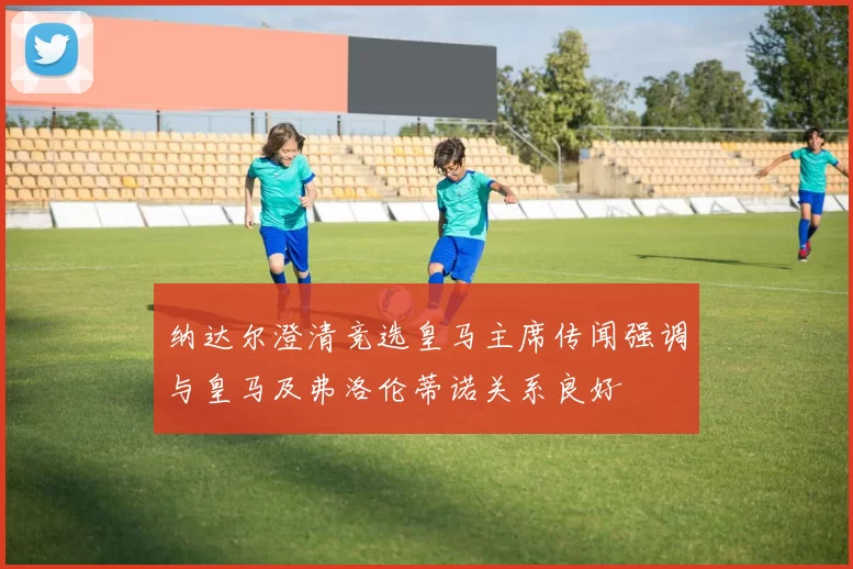 纳达尔澄清竞选皇马主席传闻强调与皇马及弗洛伦蒂诺关系良好