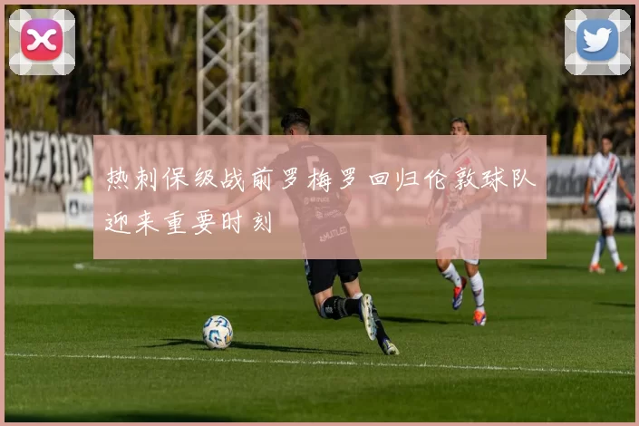 热刺保级战前罗梅罗回归伦敦球队迎来重要时刻