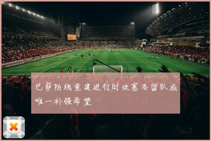 巴萨防线重建进行时坎塞洛留队成唯一补强希望