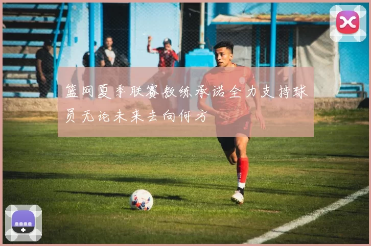 篮网夏季联赛教练承诺全力支持球员无论未来去向何方