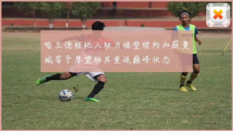 哈兰德经纪人助力福登续约加薪曼城寄予厚望助其重返巅峰状态