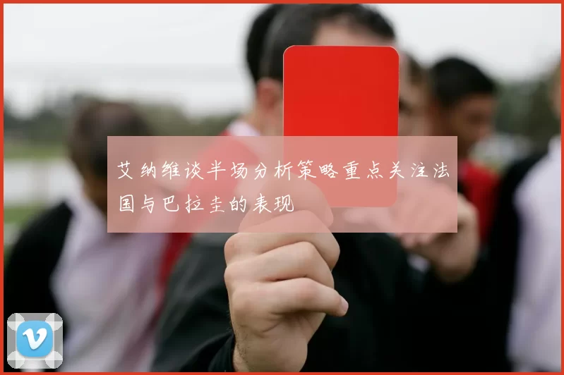 艾纳维谈半场分析策略重点关注法国与巴拉圭的表现