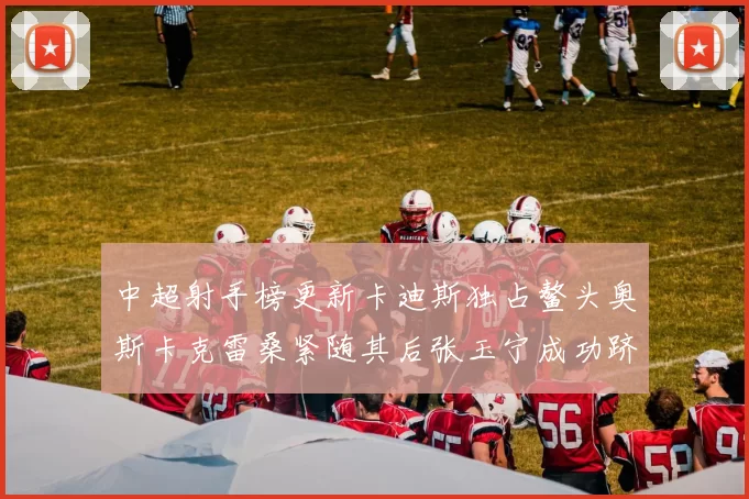 中超射手榜更新卡迪斯独占鳌头奥斯卡克雷桑紧随其后张玉宁成功跻身前十