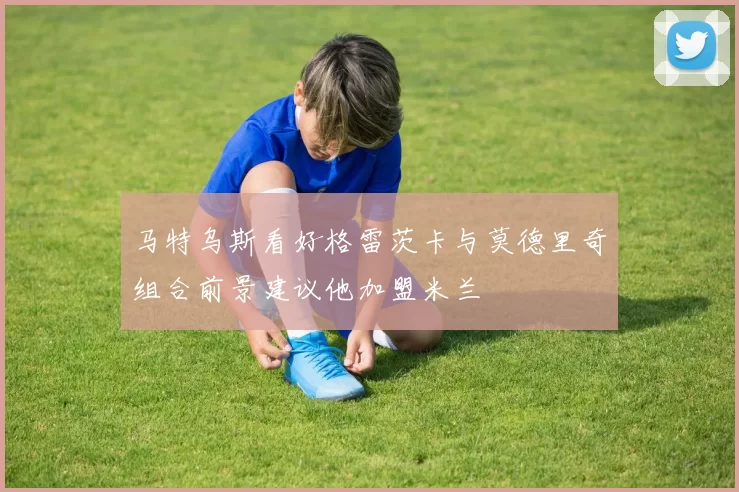 马特乌斯看好格雷茨卡与莫德里奇组合前景建议他加盟米兰
