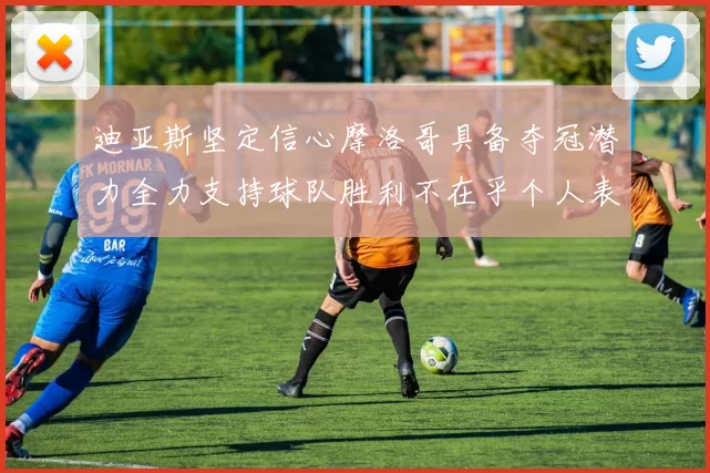 迪亚斯坚定信心摩洛哥具备夺冠潜力全力支持球队胜利不在乎个人表现